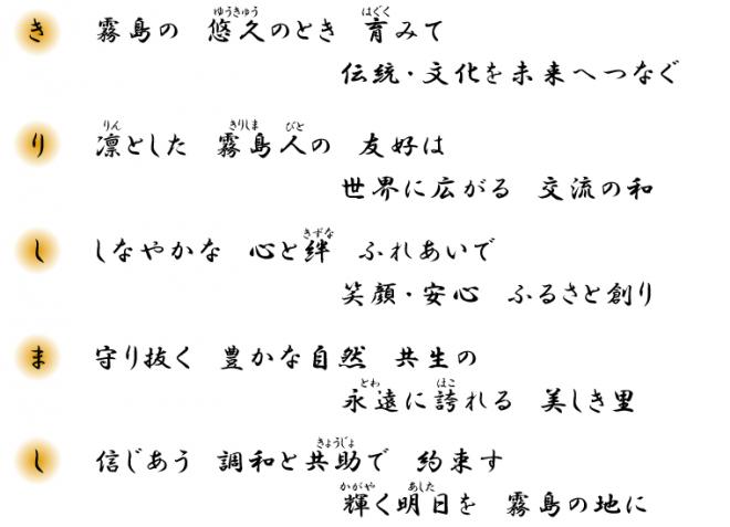 （き）霧島の悠久のとき育みて伝統・文化を未来へつなぐ（り）凛とした霧島人の友好は世界に広がる交流の和（し）しなやかな心と絆ふれあいで笑顔・安心ふるさと創り（ま）守り抜く豊かな自然共生の永遠に誇れる美しき里（し）信じあう調和と共助で約束す輝く明日を霧島の地に